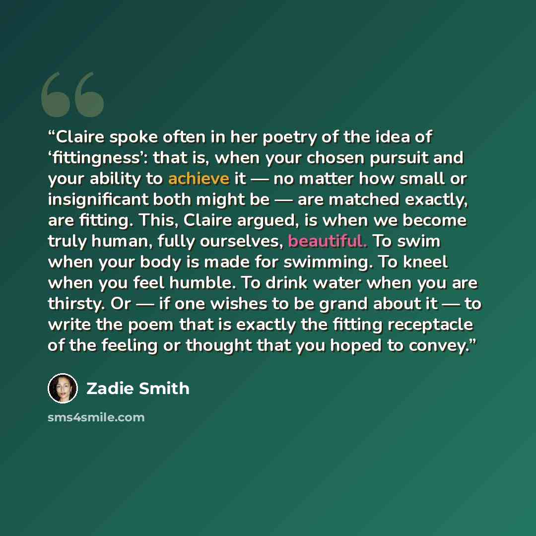 “Claire spoke often in her poetry of the idea of ‘fittingness’: that is, when your chosen pursuit and your ability to achieve it — no matter how small or insignificant both might be — are matched exactly, are fitting. This, Claire argued, is when we become truly human, fully ourselves, beautiful…” quote by Zadie Smith