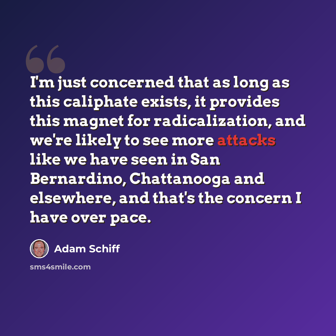 “I'm just concerned that as long as this caliphate exists, it provides this magnet for radicalization, and we're likely to see more attacks like we have seen in San Bernardino, Chattanooga and elsewhere, and that's the concern I have over pace.” quote by Adam Schiff