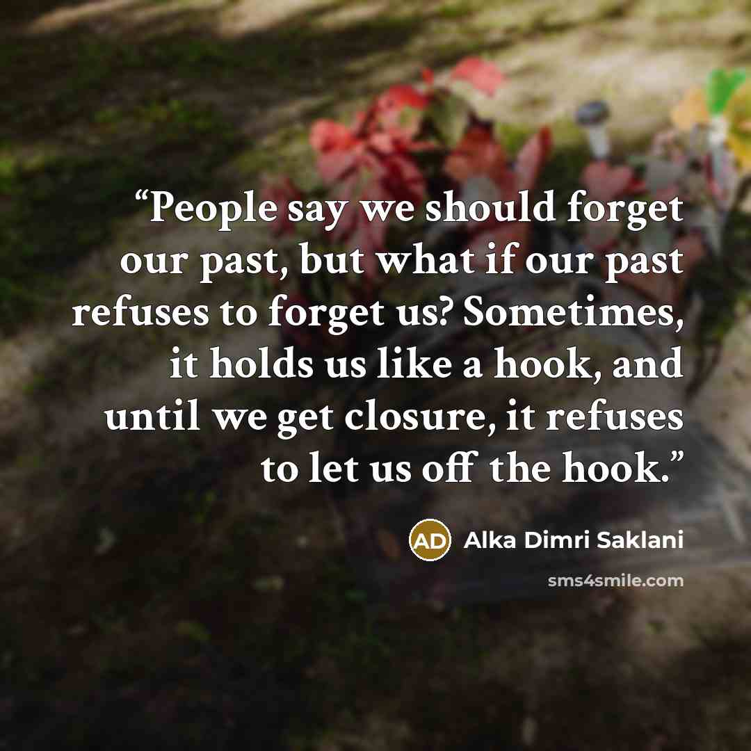 “People say we should forget our past, but what if our past refuses to forget us? Sometimes, it holds us like a hook, and until we get closure, it refuses to let us off the hook.” quote by Alka Dimri Saklani