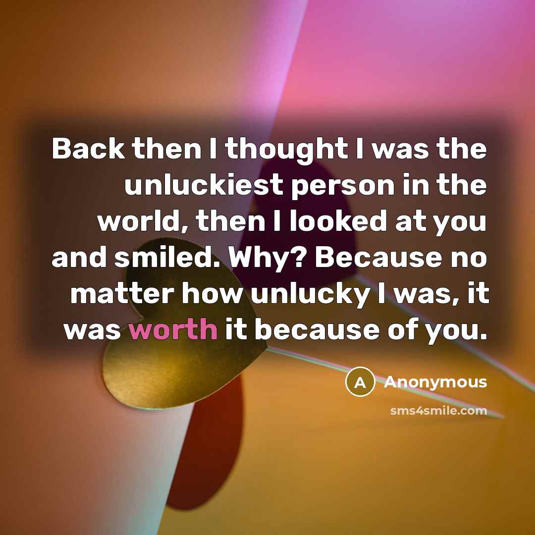 “Back then I thought I was the unluckiest person in the world, then I looked at you and smiled. Why? Because no matter how unlucky I was, it was worth it because of you.” quote by Anonymous