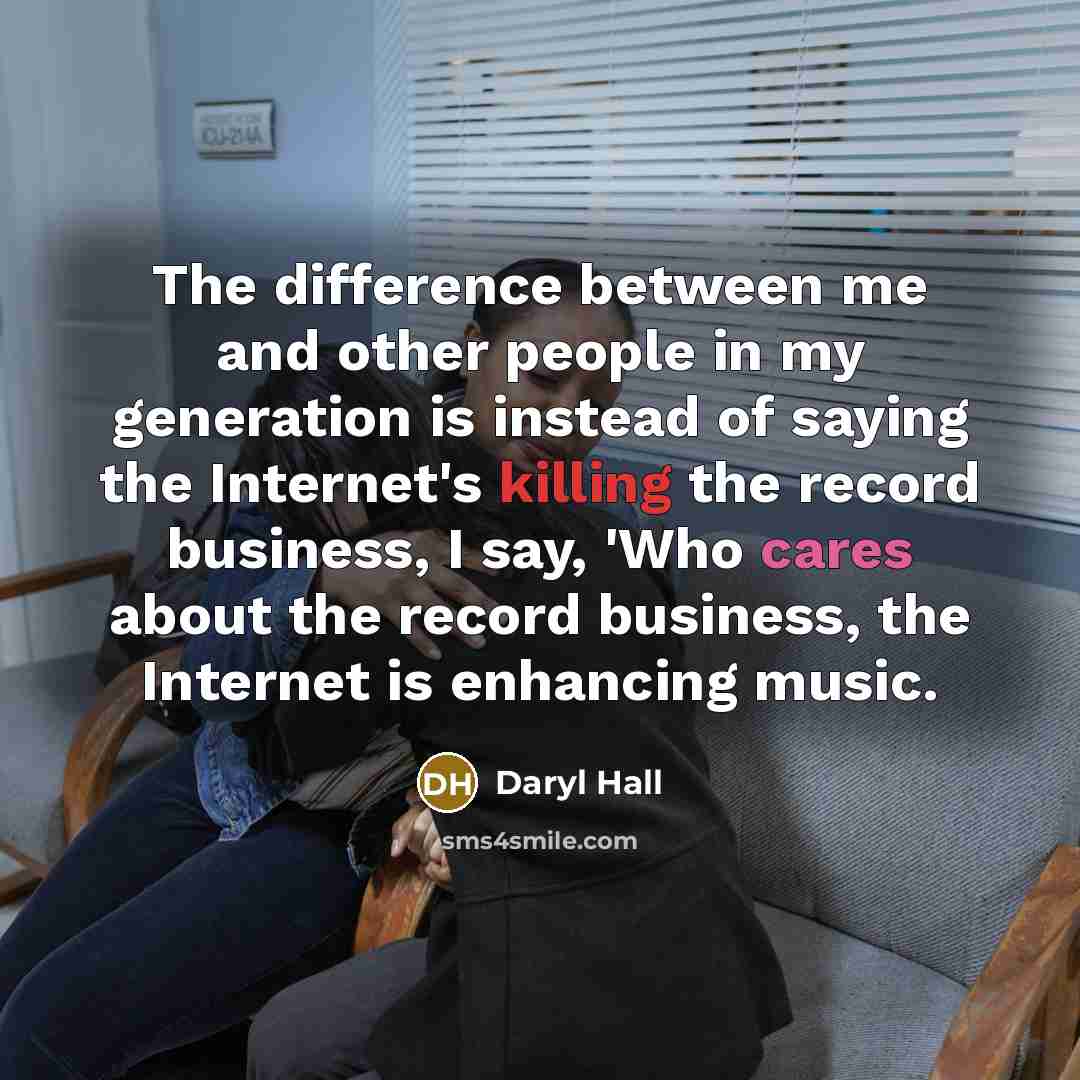 “The difference between me and other people in my generation is instead of saying the Internet's killing the record business, I say, 'Who cares about the record business, the Internet is enhancing music.” quote by Daryl Hall