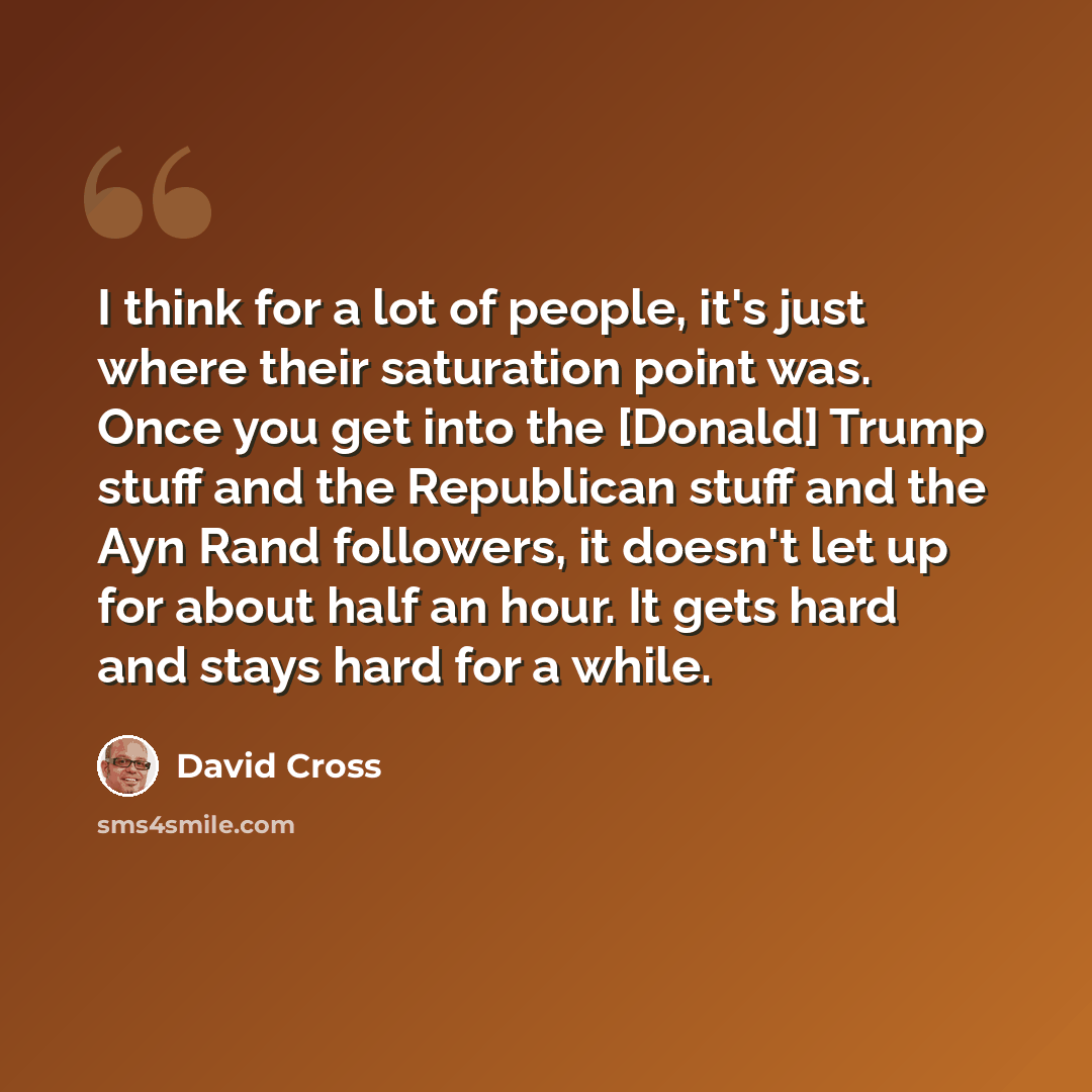 “I think for a lot of people, it's just where their saturation point was. Once you get into the [Donald] Trump stuff and the Republican stuff and the Ayn Rand followers, it doesn't let up for about half an hour. It gets hard and stays hard for a while.” quote by David Cross
