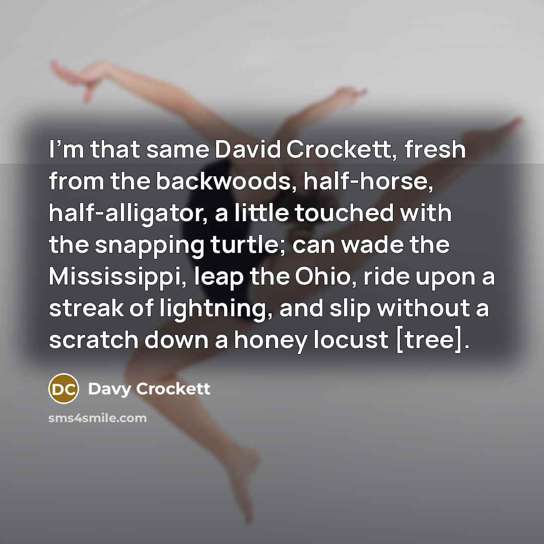 “I'm that same David Crockett, fresh from the backwoods, half-horse, half-alligator, a little touched with the snapping turtle; can wade the Mississippi, leap the Ohio, ride upon a streak of lightning, and slip without a scratch down a honey locust [tree].” quote by Davy Crockett
