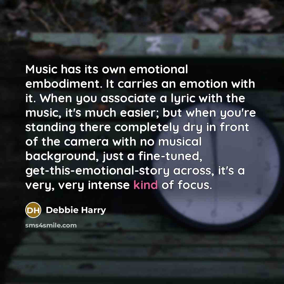 “Music has its own emotional embodiment. It carries an emotion with it. When you associate a lyric with the music, it's much easier; but when you're standing there completely dry in front of the camera with no musical background, just a fine-tuned, get-this-emotional-story across, it's a very, very…” quote by Debbie Harry
