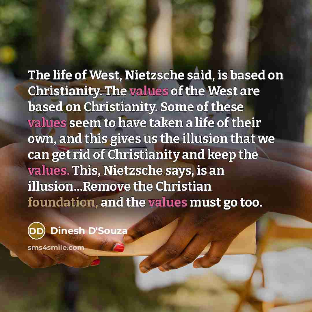 “The life of West, Nietzsche said, is based on Christianity. The values of the West are based on Christianity. Some of these values seem to have taken a life of their own, and this gives us the illusion that we can get rid of Christianity and keep the values. This, Nietzsche says, is an…” quote by Dinesh D'Souza