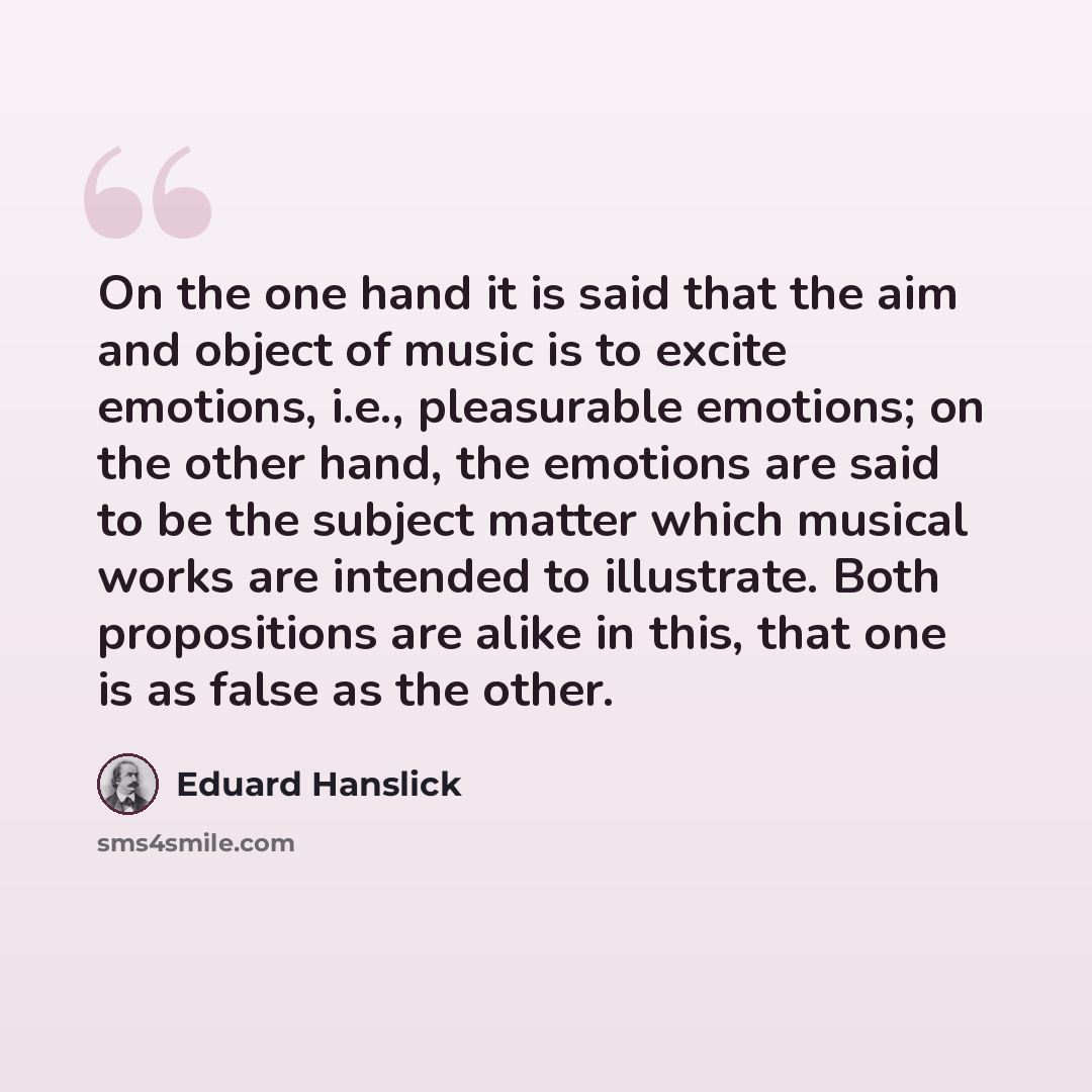 “On the one hand it is said that the aim and object of music is to excite emotions, i.e., pleasurable emotions; on the other hand, the emotions are said to be the subject matter which musical works are intended to illustrate. Both propositions are alike in this, that one is as false as the other.” quote by Eduard Hanslick