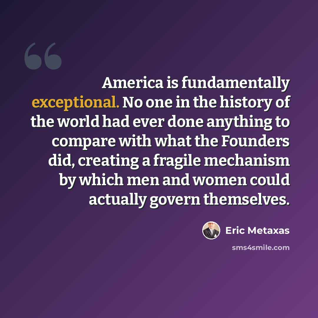 “America is fundamentally exceptional. No one in the history of the world had ever done anything to compare with what the Founders did, creating a fragile mechanism by which men and women could actually govern themselves.” quote by Eric Metaxas