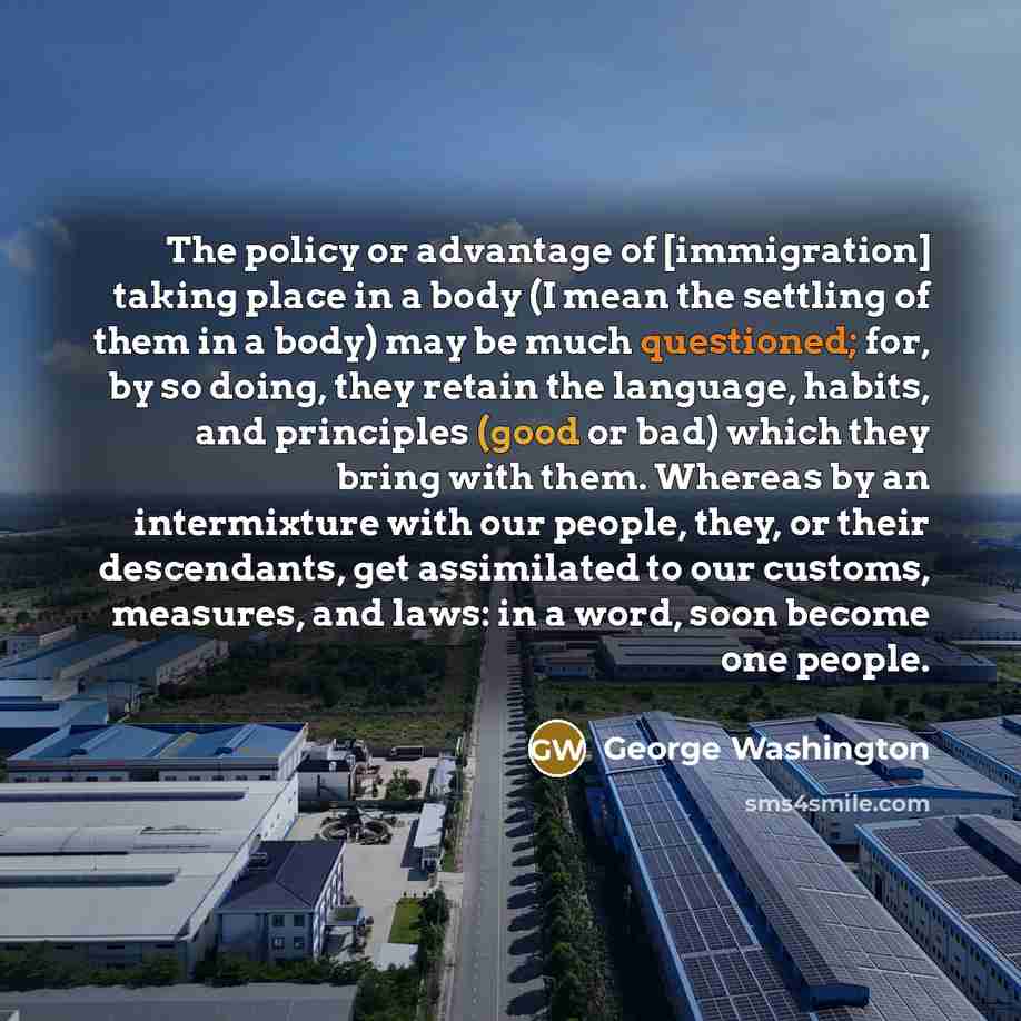 “The policy or advantage of [immigration] taking place in a body (I mean the settling of them in a body) may be much questioned; for, by so doing, they retain the language, habits, and principles (good or bad) which they bring with them. Whereas by an intermixture with our people, they, or their…” quote by George Washington