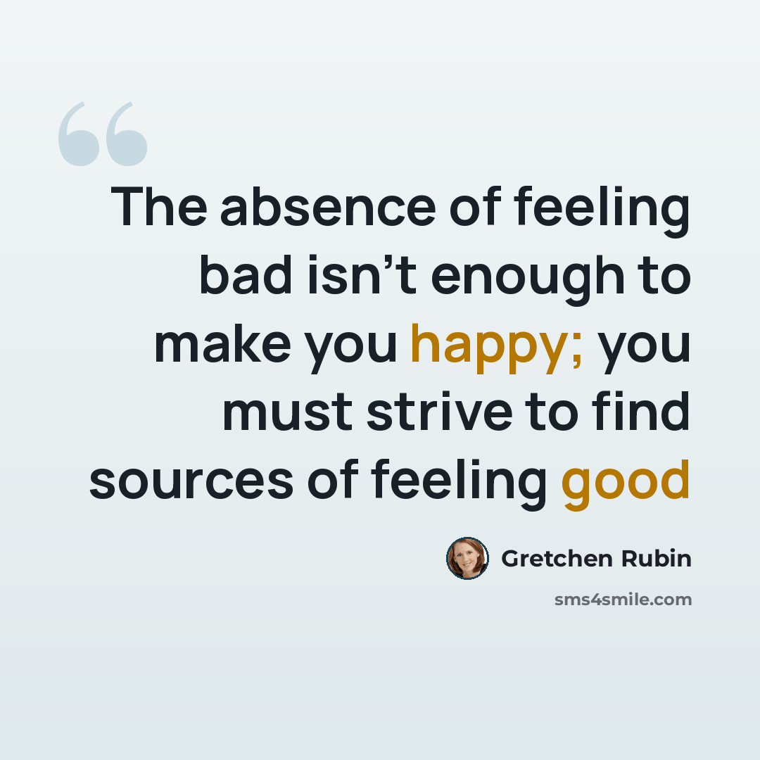 “The absence of feeling bad isn't enough to make you happy; you must strive to find sources of feeling good” quote by Gretchen Rubin