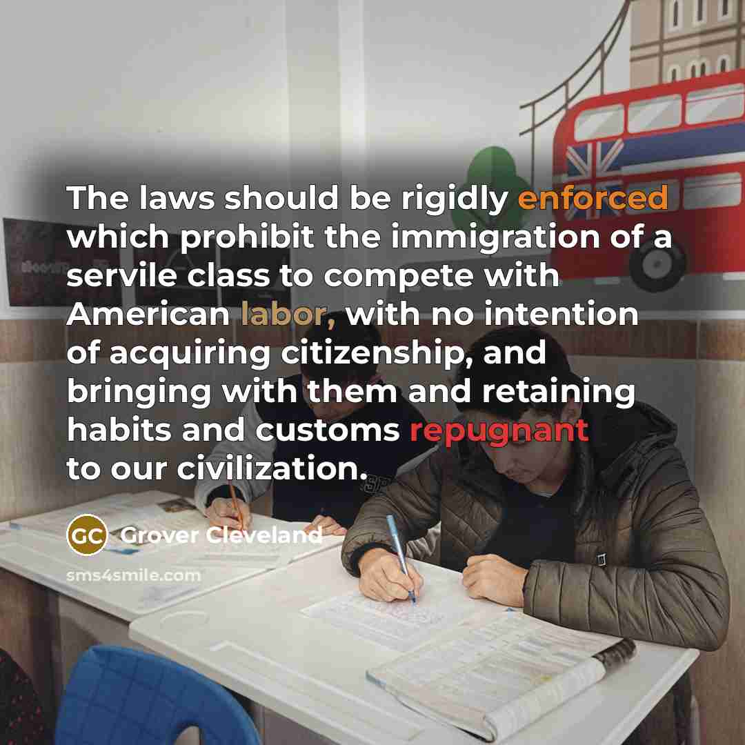 “The laws should be rigidly enforced which prohibit the immigration of a servile class to compete with American labor, with no intention of acquiring citizenship, and bringing with them and retaining habits and customs repugnant to our civilization.” quote by Grover Cleveland