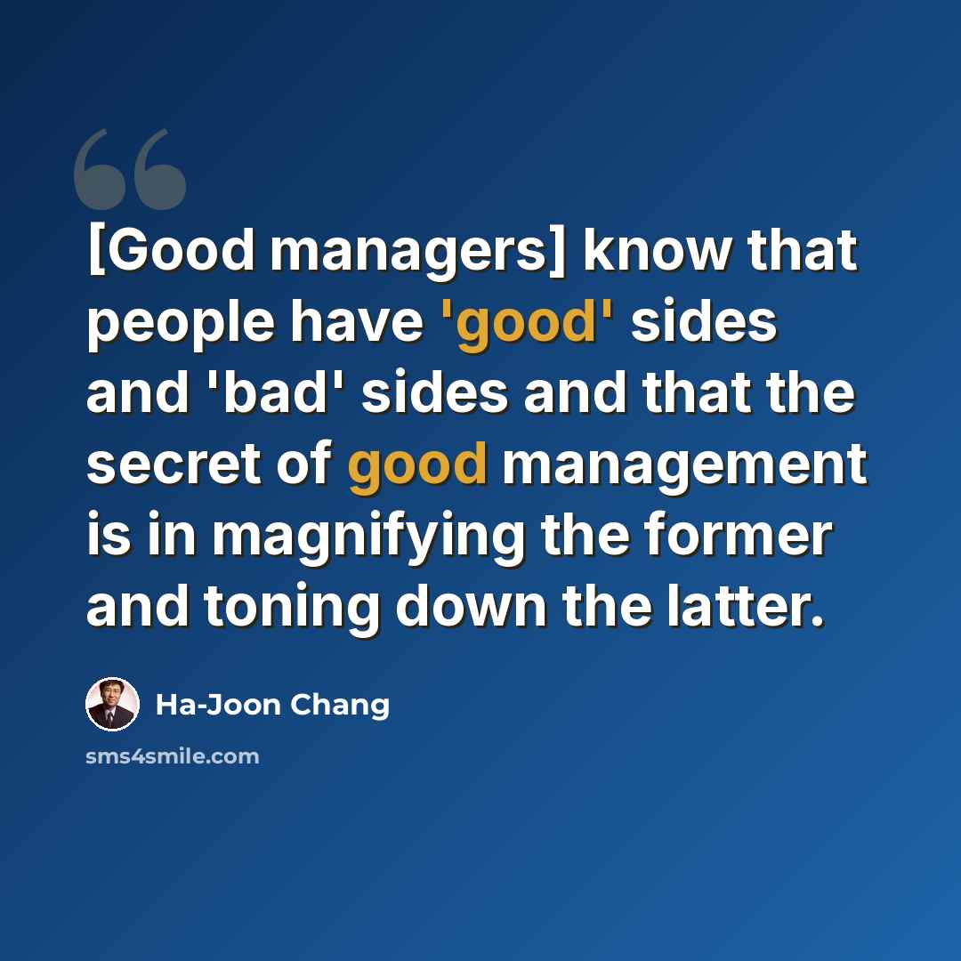 “[Good managers] know that people have 'good' sides and 'bad' sides and that the secret of good management is in magnifying the former and toning down the latter.” quote by Ha-Joon Chang