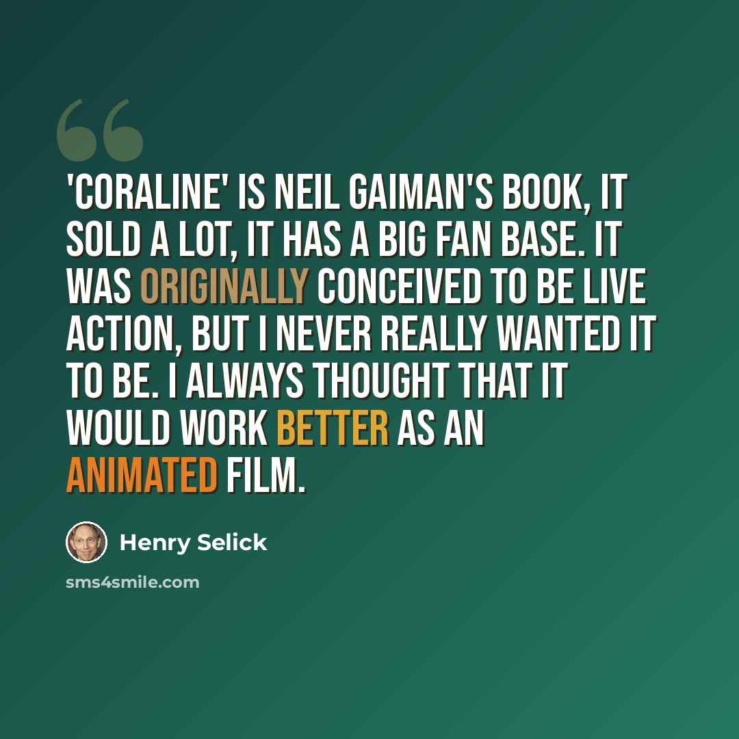 “'Coraline' is Neil Gaiman's book, it sold a lot, it has a big fan base. It was originally conceived to be live action, but I never really wanted it to be. I always thought that it would work better as an animated film.” quote by Henry Selick