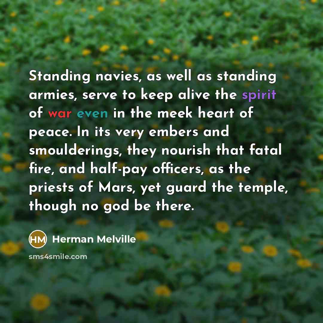 “Standing navies, as well as standing armies, serve to keep alive the spirit of war even in the meek heart of peace. In its very embers and smoulderings, they nourish that fatal fire, and half-pay officers, as the priests of Mars, yet guard the temple, though no god be there.” quote by Herman Melville
