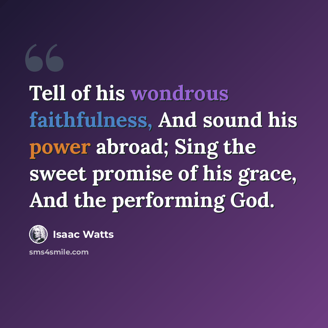 “Tell of his wondrous faithfulness, And sound his power abroad; Sing the sweet promise of his grace, And the performing God.” quote by Isaac Watts
