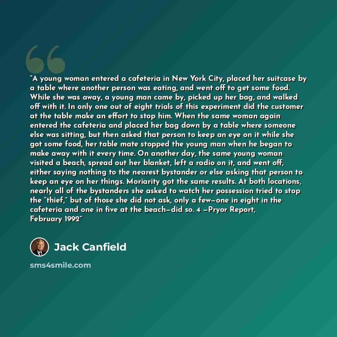 “A young woman entered a cafeteria in New York City, placed her suitcase by a table where another person was eating, and went off to get some food. While she was away, a young man came by, picked up her bag, and walked off with it. In only one out of eight trials of this experiment did the customer…” quote by Jack Canfield