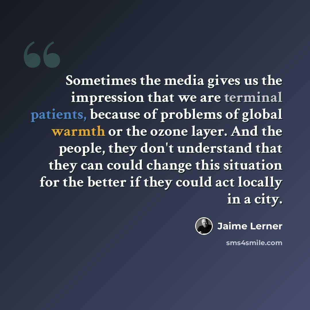 “Sometimes the media gives us the impression that we are terminal patients, because of problems of global warmth or the ozone layer. And the people, they don't understand that they can could change this situation for the better if they could act locally in a city.” quote by Jaime Lerner