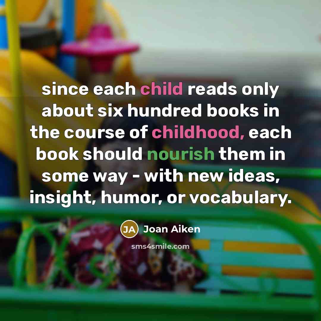 “since each child reads only about six hundred books in the course of childhood, each book should nourish them in some way - with new ideas, insight, humor, or vocabulary.” quote by Joan Aiken