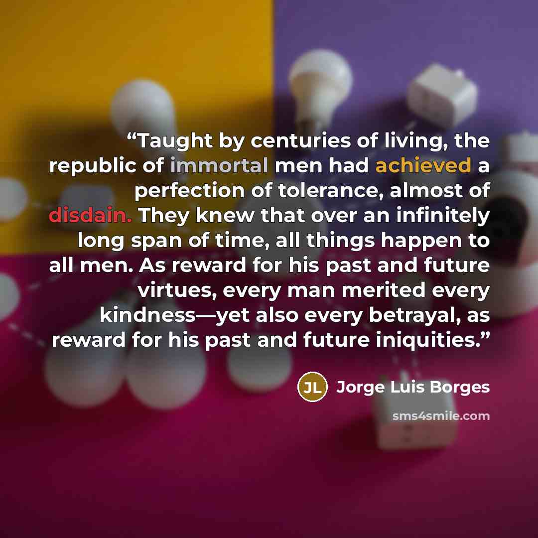 “Taught by centuries of living, the republic of immortal men had achieved a perfection of tolerance, almost of disdain. They knew that over an infinitely long span of time, all things happen to all men. As reward for his past and future virtues, every man merited every kindness—yet also every…” quote by Jorge Luis Borges