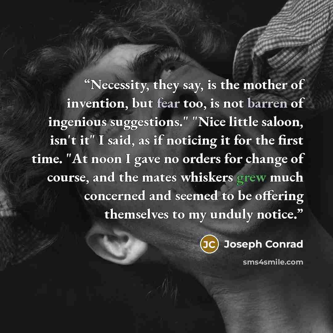 “Necessity, they say, is the mother of invention, but fear too, is not barren of ingenious suggestions." "Nice little saloon, isn't it" I said, as if noticing it for the first time. "At noon I gave no orders for change of course, and the mates whiskers grew much concerned and seemed to be offering…” quote by Joseph Conrad