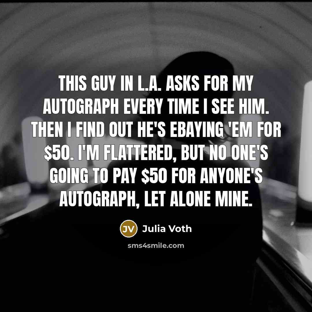 “This guy in L.A. asks for my autograph every time I see him. Then I find out he's eBaying 'em for $50. I'm flattered, but no one's going to pay $50 for anyone's autograph, let alone mine.” quote by Julia Voth