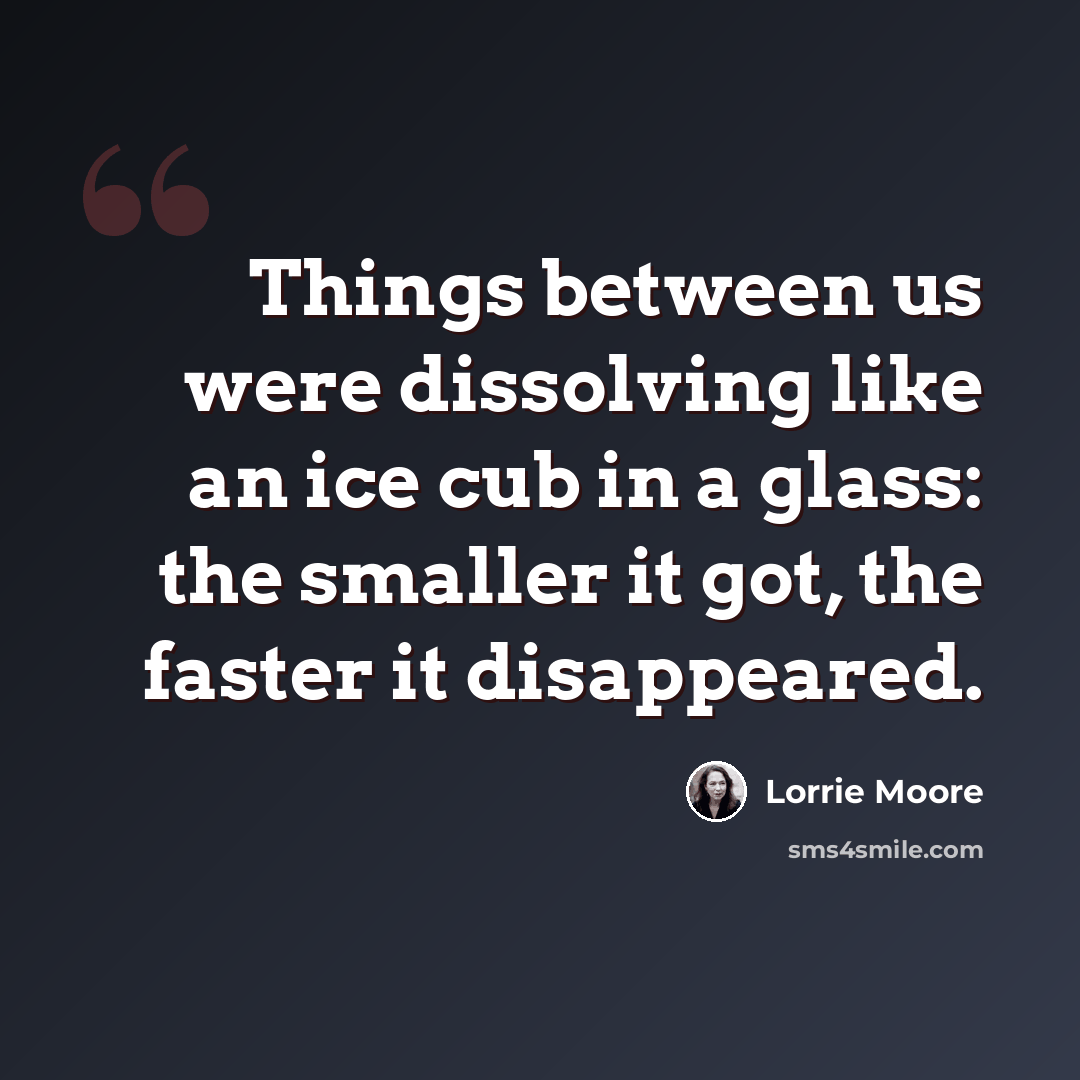 “Things between us were dissolving like an ice cub in a glass: the smaller it got, the faster it disappeared.” quote by Lorrie Moore