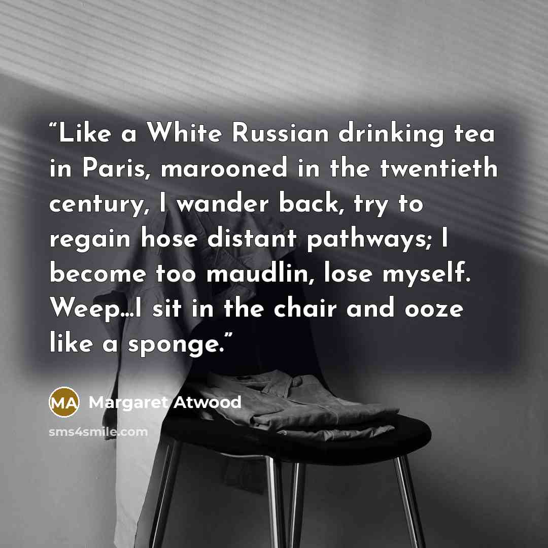 “Like a White Russian drinking tea in Paris, marooned in the twentieth century, I wander back, try to regain hose distant pathways; I become too maudlin, lose myself. Weep...I sit in the chair and ooze like a sponge.” quote by Margaret Atwood