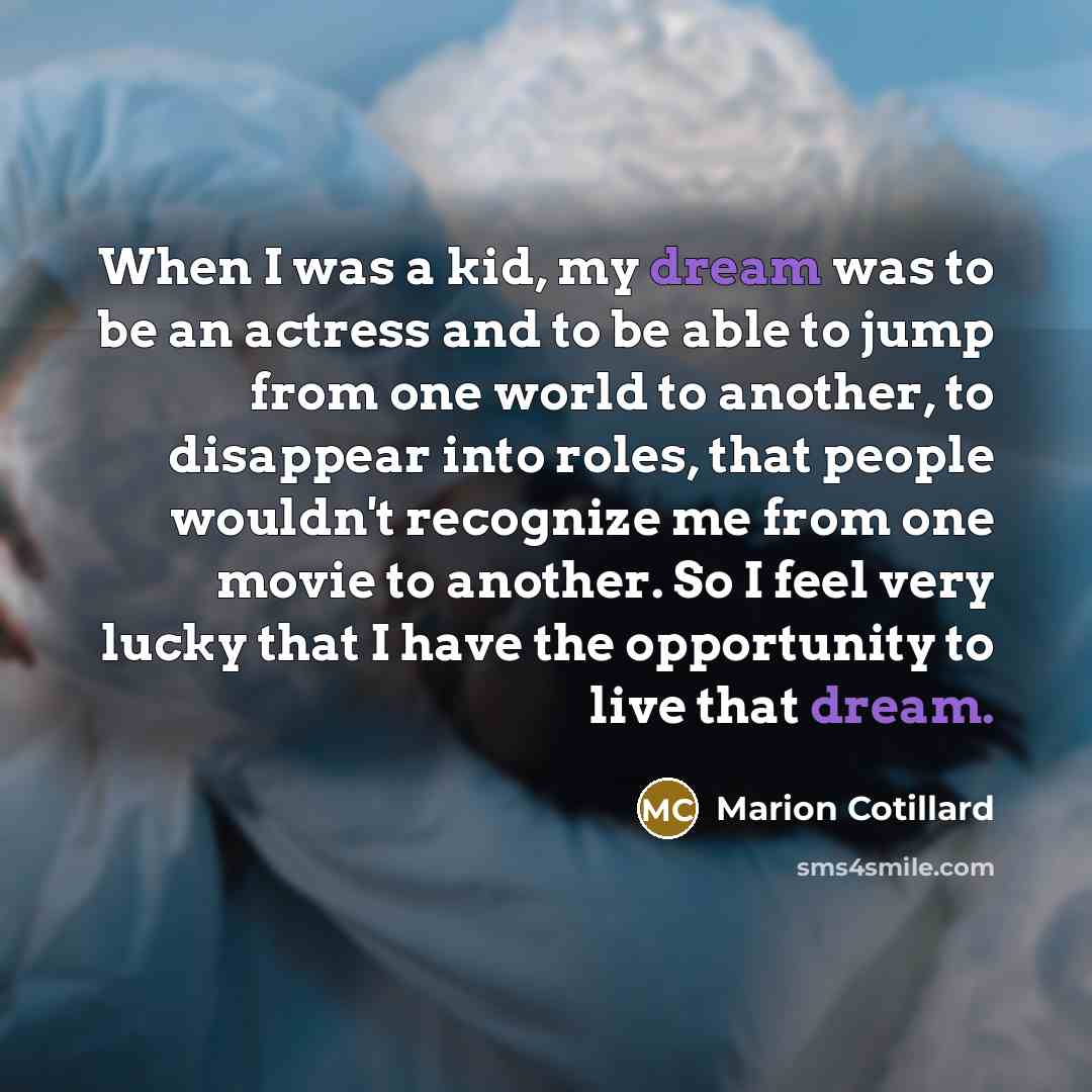 “When I was a kid, my dream was to be an actress and to be able to jump from one world to another, to disappear into roles, that people wouldn't recognize me from one movie to another. So I feel very lucky that I have the opportunity to live that dream.” quote by Marion Cotillard