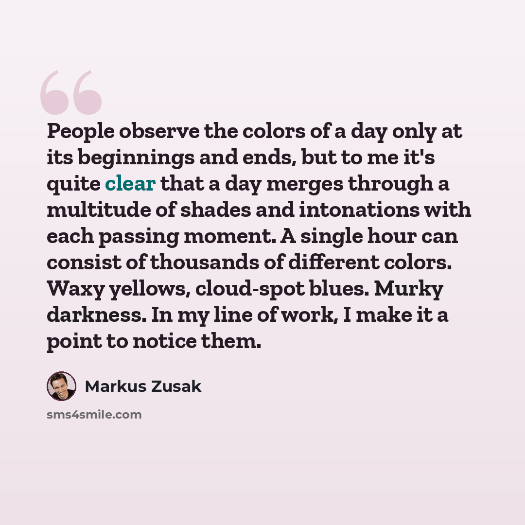 “People observe the colors of a day only at its beginnings and ends, but to me it's quite clear that a day merges through a multitude of shades and intonations with each passing moment. A single hour can consist of thousands of different colors. Waxy yellows, cloud-spot blues. Murky darkness. In my…” quote by Markus Zusak
