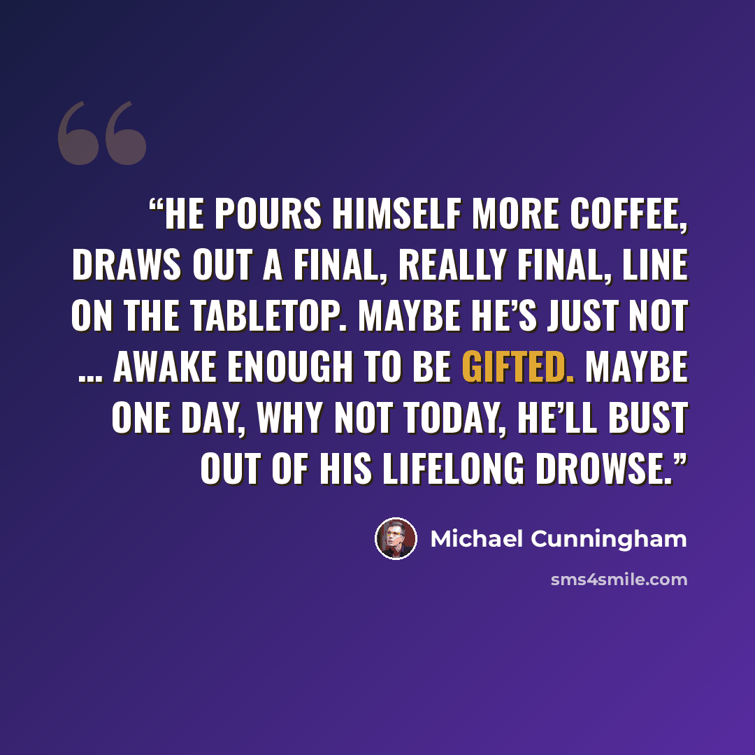 “He pours himself more coffee, draws out a final, really final, line on the tabletop. Maybe he’s just not … awake enough to be gifted. Maybe one day, why not today, he’ll bust out of his lifelong drowse.” quote by Michael Cunningham