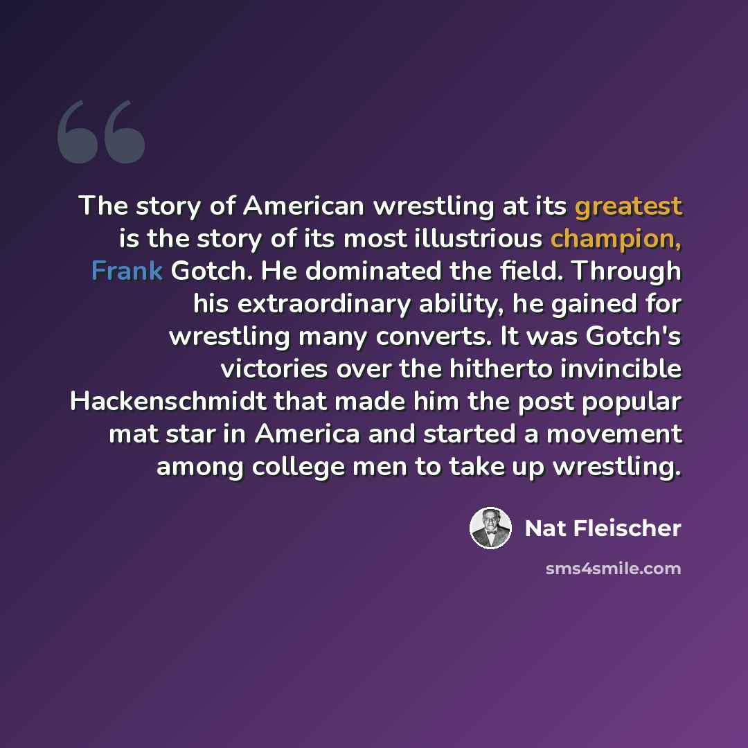 “The story of American wrestling at its greatest is the story of its most illustrious champion, Frank Gotch. He dominated the field. Through his extraordinary ability, he gained for wrestling many converts. It was Gotch's victories over the hitherto invincible Hackenschmidt that made him the post…” quote by Nat Fleischer