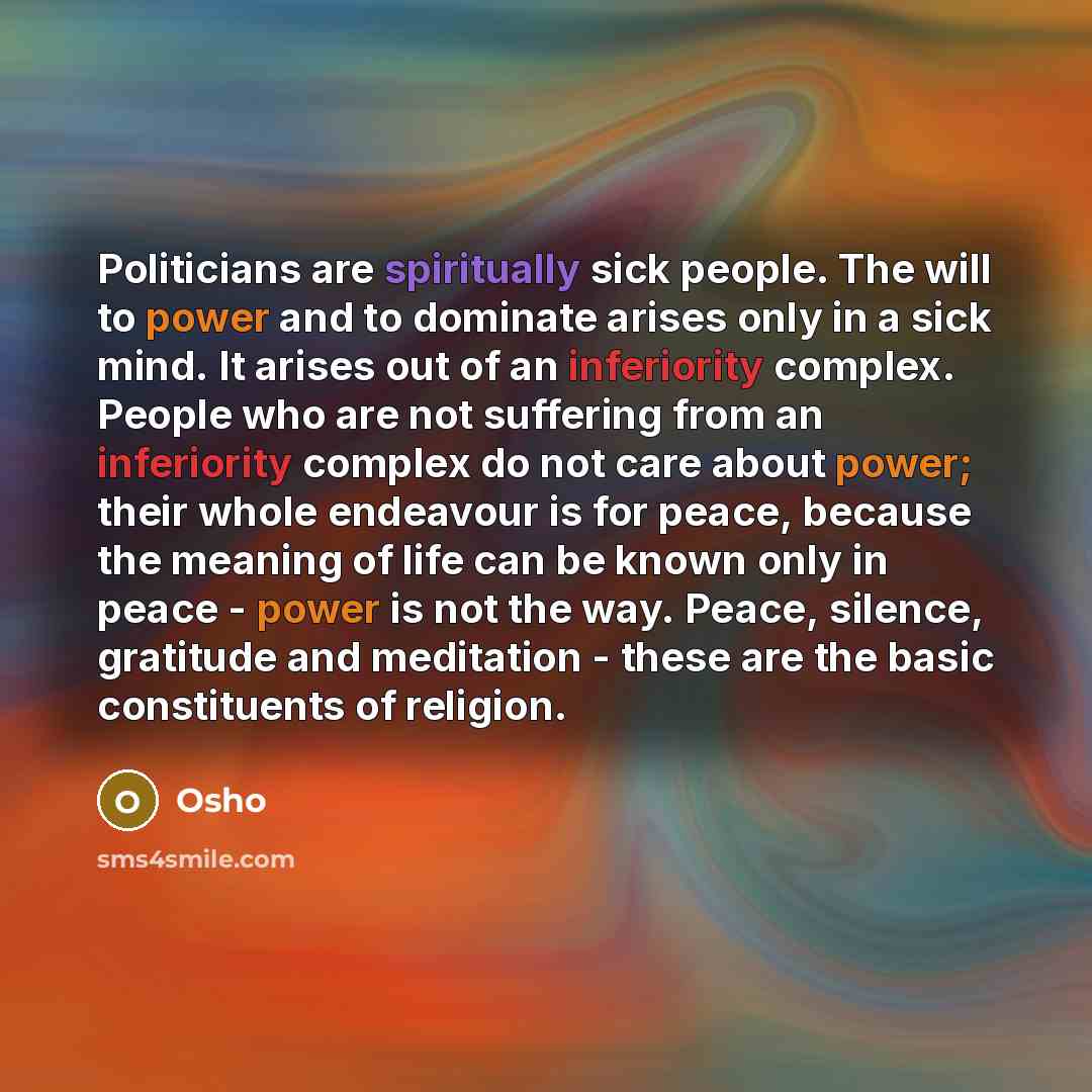 “Politicians are spiritually sick people. The will to power and to dominate arises only in a sick mind. It arises out of an inferiority complex. People who are not suffering from an inferiority complex do not care about power; their whole endeavour is for peace, because the meaning of life can be…” quote by OSHO