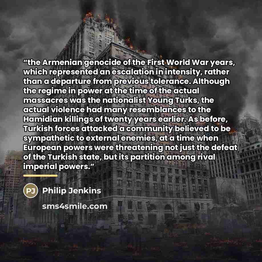 “the Armenian genocide of the First World War years, which represented an escalation in intensity, rather than a departure from previous tolerance. Although the regime in power at the time of the actual massacres was the nationalist Young Turks, the actual violence had many resemblances to the…” quote by Philip Jenkins