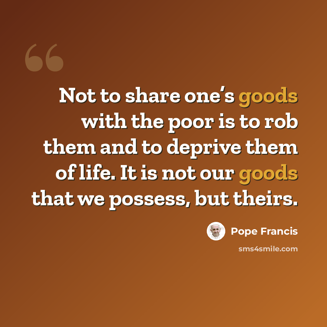 “Not to share one’s goods with the poor is to rob them and to deprive them of life. It is not our goods that we possess, but theirs.” quote by Pope Francis