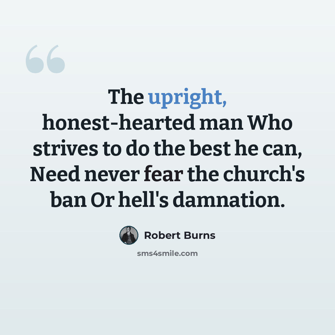 “The upright, honest-hearted man Who strives to do the best he can, Need never fear the church's ban Or hell's damnation.” quote by Robert Burns