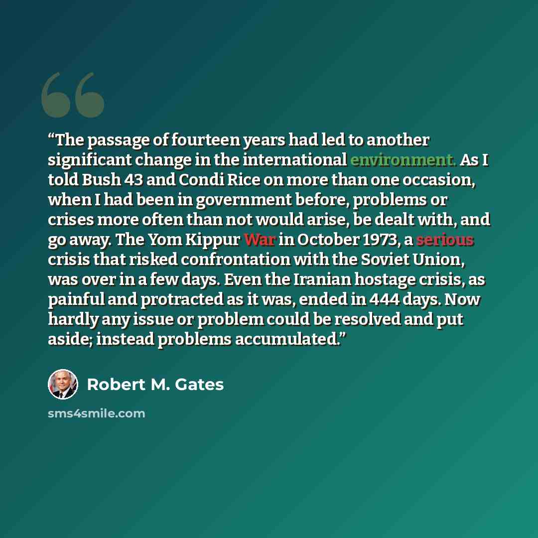 “The passage of fourteen years had led to another significant change in the international environment. As I told Bush 43 and Condi Rice on more than one occasion, when I had been in government before, problems or crises more often than not would arise, be dealt with, and go away. The Yom Kippur War…” quote by Robert M. Gates