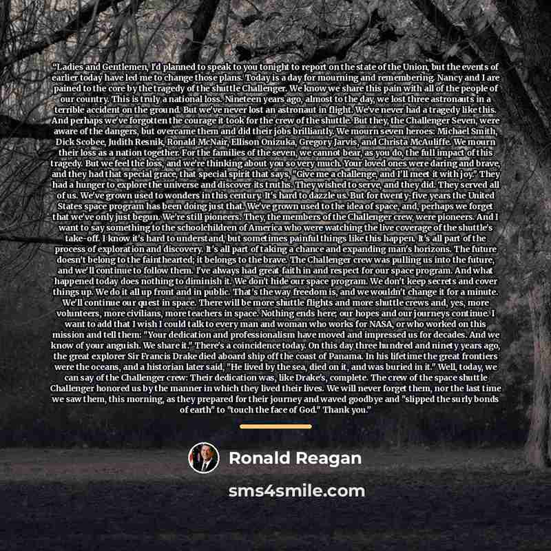 “Ladies and Gentlemen, I'd planned to speak to you tonight to report on the state of the Union, but the events of earlier today have led me to change those plans. Today is a day for mourning and remembering. Nancy and I are pained to the core by the tragedy of the shuttle Challenger. We know we…” quote by Ronald Reagan