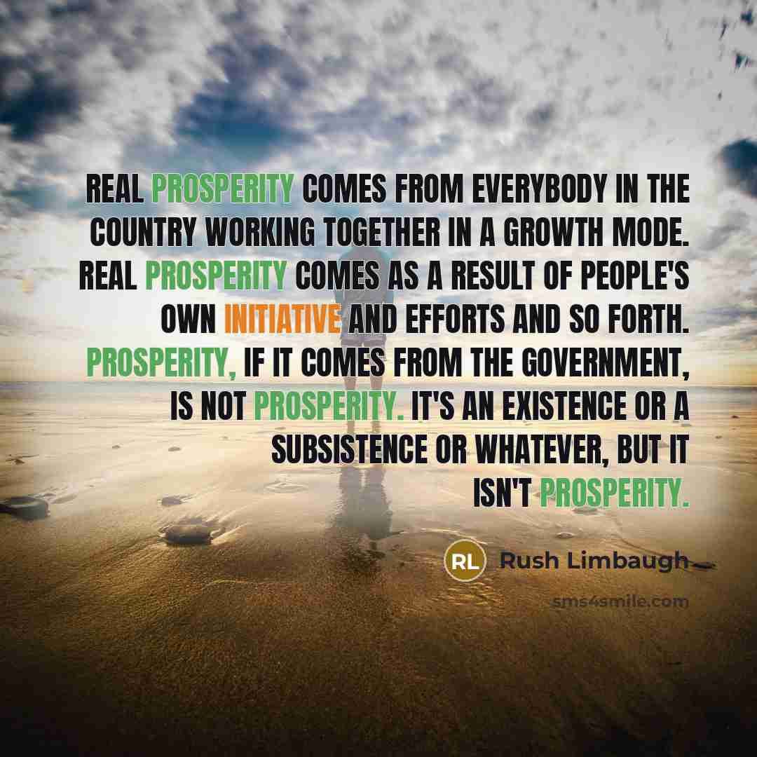 “Real prosperity comes from everybody in the country working together in a growth mode. Real prosperity comes as a result of people's own initiative and efforts and so forth. Prosperity, if it comes from the government, is not prosperity. It's an existence or a subsistence or whatever, but it isn't…” quote by Rush Limbaugh