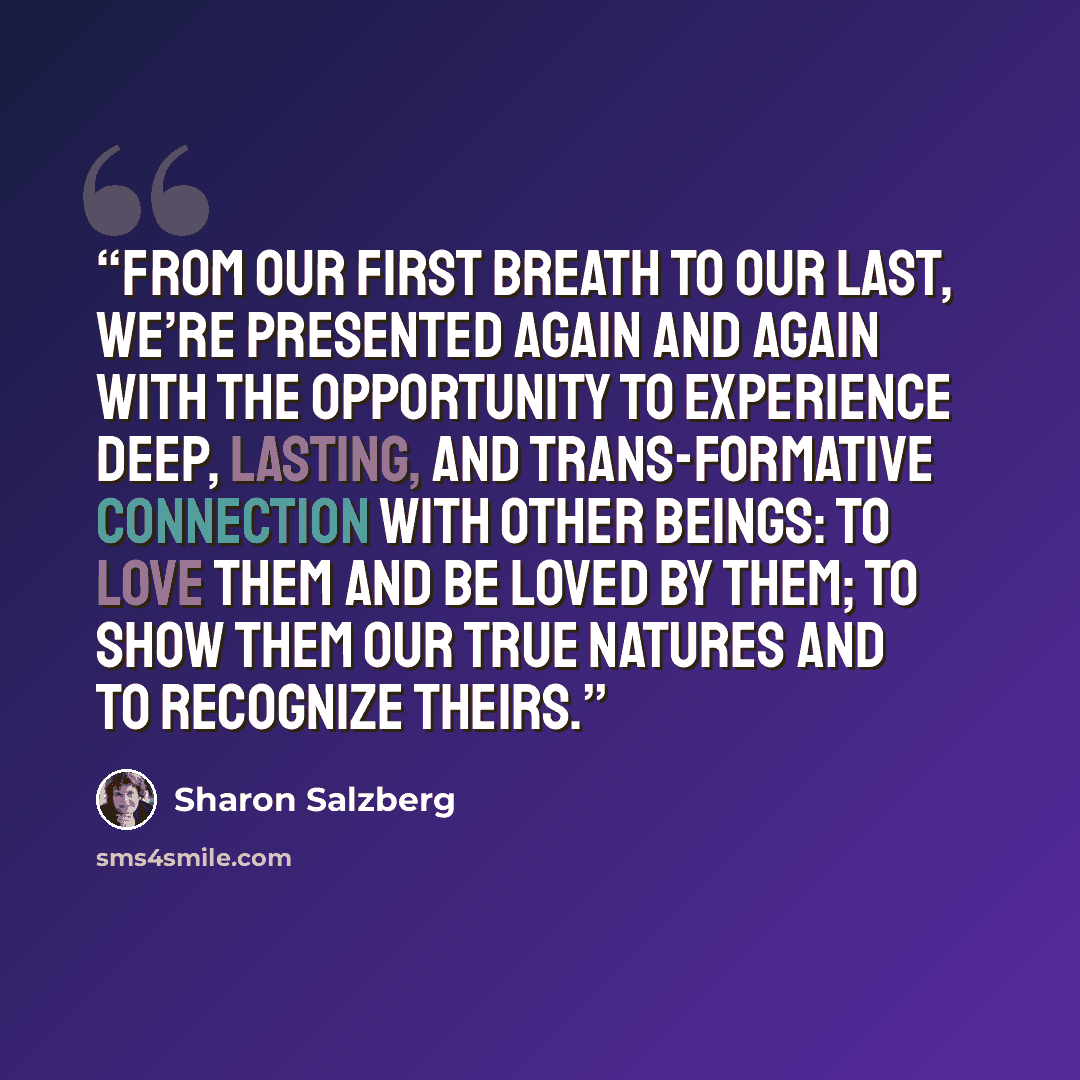 “From our first breath to our last, we’re presented again and again with the opportunity to experience deep, lasting, and trans-formative connection with other beings: to love them and be loved by them; to show them our true natures and to recognize theirs.” quote by Sharon Salzberg