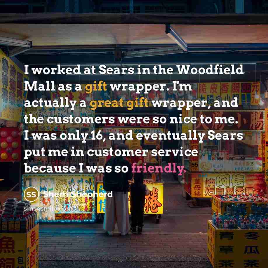 “I worked at Sears in the Woodfield Mall as a gift wrapper. I'm actually a great gift wrapper, and the customers were so nice to me. I was only 16, and eventually Sears put me in customer service because I was so friendly.” quote by Sherri Shepherd