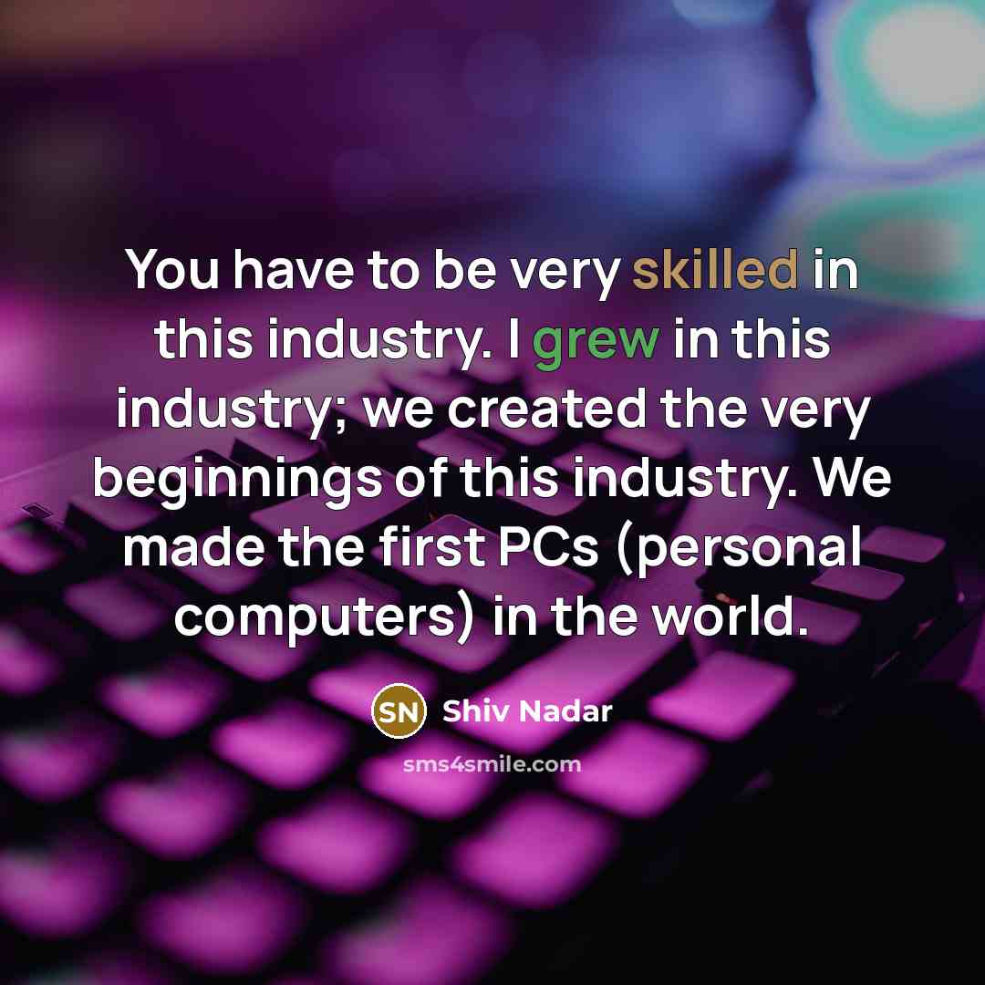 “You have to be very skilled in this industry. I grew in this industry; we created the very beginnings of this industry. We made the first PCs (personal computers) in the world.” quote by Shiv Nadar