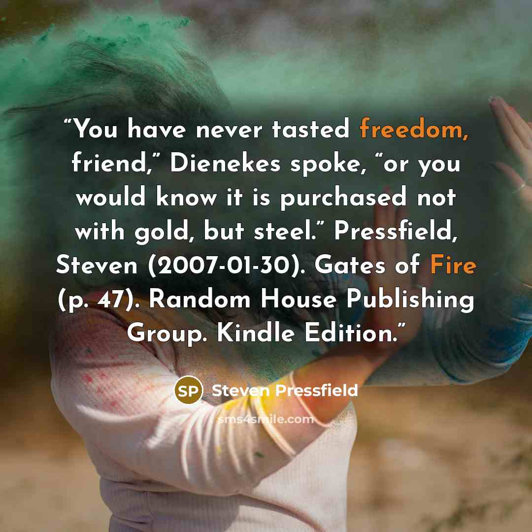 “You have never tasted freedom, friend,” Dienekes spoke, “or you would know it is purchased not with gold, but steel.” Pressfield, Steven (2007-01-30). Gates of Fire (p. 47). Random House Publishing Group. Kindle Edition.” quote by Steven Pressfield
