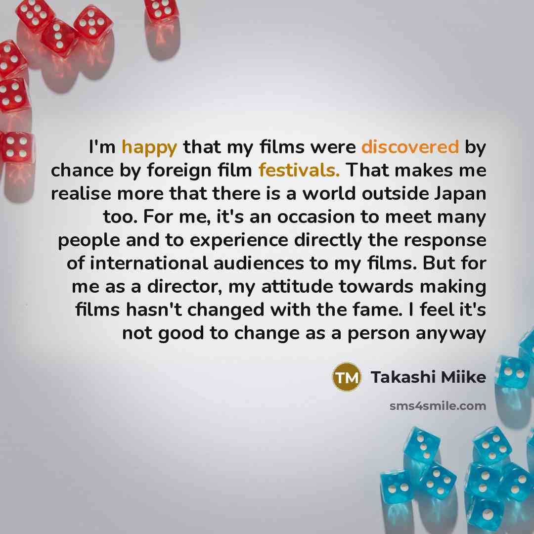 “I'm happy that my films were discovered by chance by foreign film festivals. That makes me realise more that there is a world outside Japan too. For me, it's an occasion to meet many people and to experience directly the response of international audiences to my films. But for me as a director, my…” quote by Takashi Miike