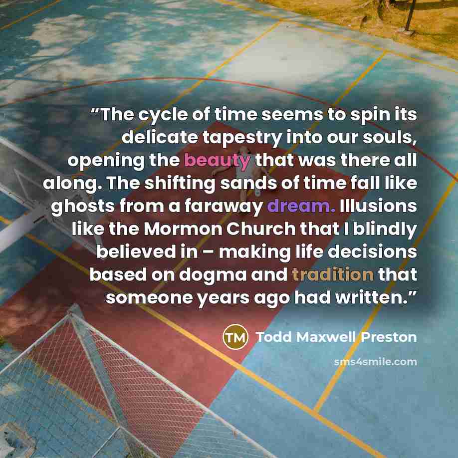 “The cycle of time seems to spin its delicate tapestry into our souls, opening the beauty that was there all along. The shifting sands of time fall like ghosts from a faraway dream. Illusions like the Mormon Church that I blindly believed in – making life decisions based on dogma and tradition that…” quote by Todd Maxwell Preston