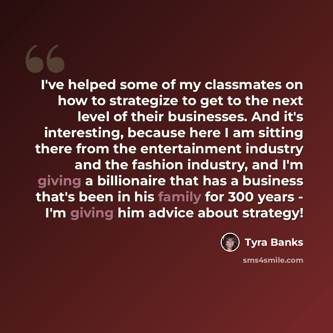 “I've helped some of my classmates on how to strategize to get to the next level of their businesses. And it's interesting, because here I am sitting there from the entertainment industry and the fashion industry, and I'm giving a billionaire that has a business that's been in his family for 300…” quote by Tyra Banks