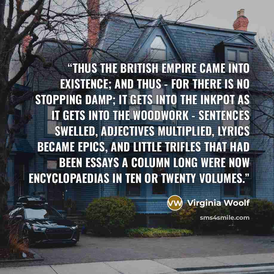 “Thus the British Empire came into existence; and thus - for there is no stopping damp; it gets into the inkpot as it gets into the woodwork - sentences swelled, adjectives multiplied, lyrics became epics, and little trifles that had been essays a column long were now encyclopaedias in ten or…” quote by Virginia Woolf