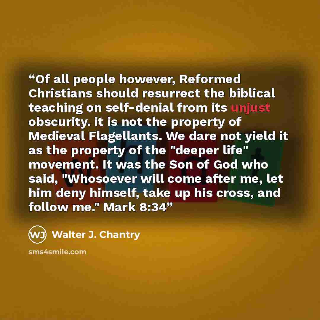 “Of all people however, Reformed Christians should resurrect the biblical teaching on self-denial from its unjust obscurity. it is not the property of Medieval Flagellants. We dare not yield it as the property of the "deeper life" movement. It was the Son of God who said, "Whosoever will come after…” quote by Walter J. Chantry