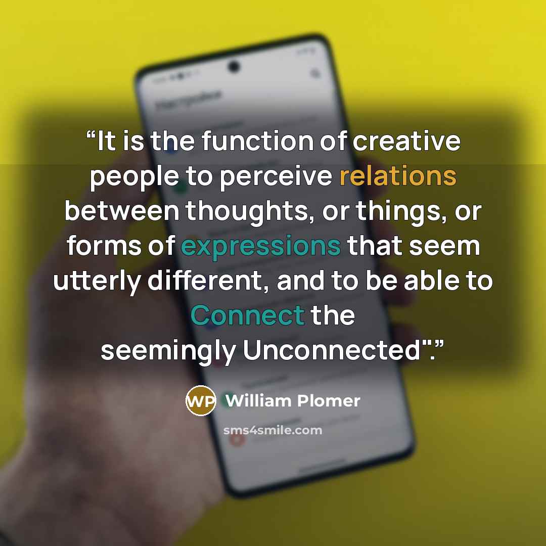 “It is the function of creative people to perceive relations between thoughts, or things, or forms of expressions that seem utterly different, and to be able to Connect the seemingly Unconnected".” quote by William Plomer