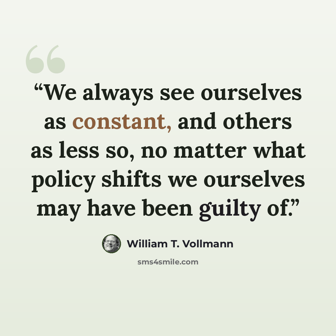 “We always see ourselves as constant, and others as less so, no matter what policy shifts we ourselves may have been guilty of.” quote by William T. Vollmann