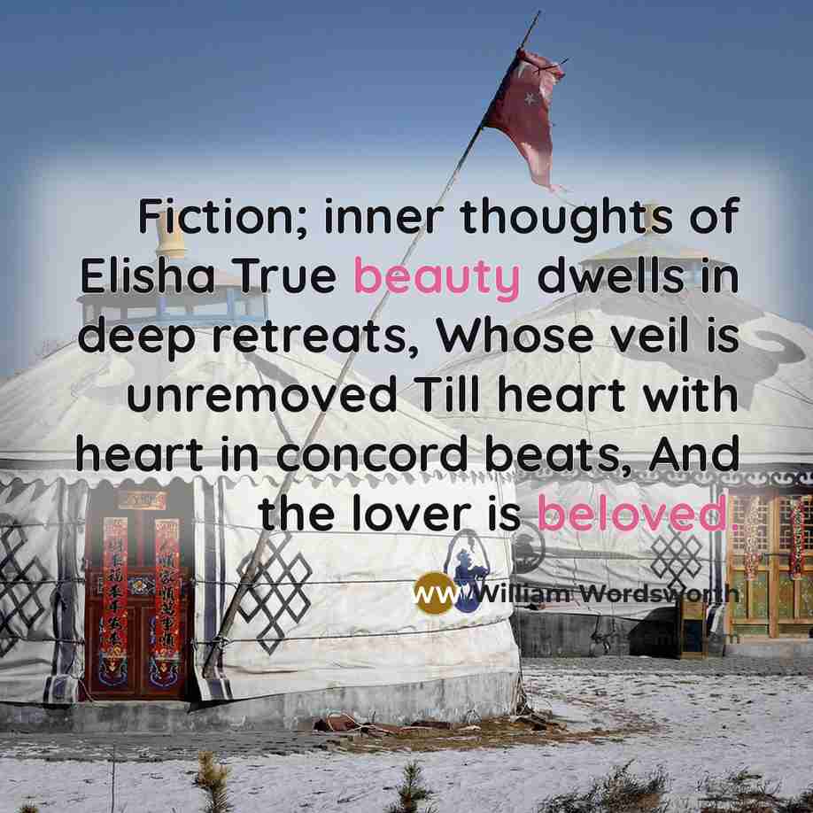 “Fiction; inner thoughts of Elisha True beauty dwells in deep retreats, Whose veil is unremoved Till heart with heart in concord beats, And the lover is beloved.” quote by William Wordsworth