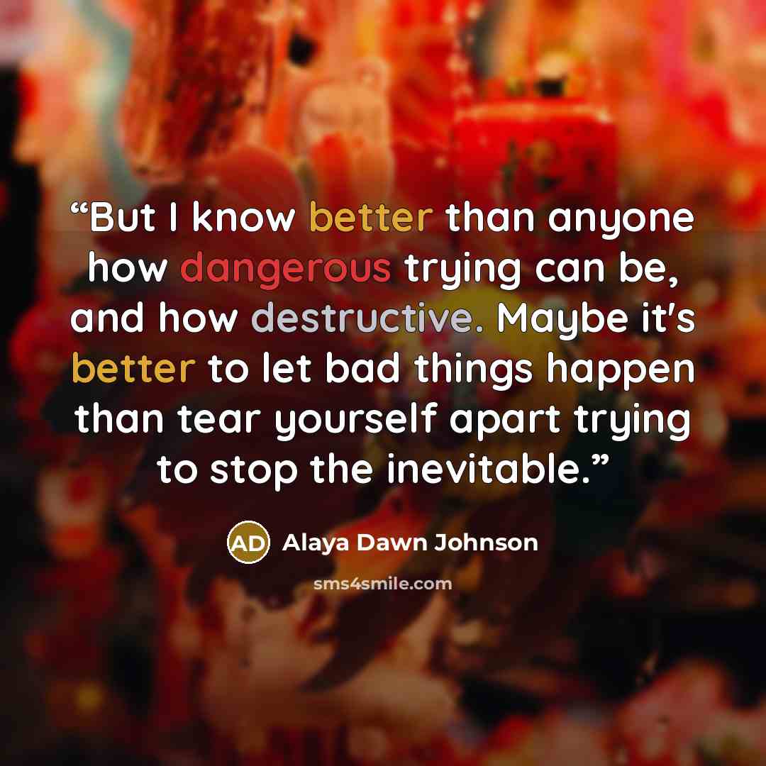 “But I know better than anyone how dangerous trying can be, and how destructive. Maybe it's better to let bad things happen than tear yourself apart trying to stop the inevitable.” quote by Alaya Dawn Johnson